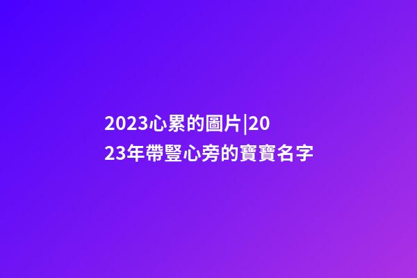 2023心累的圖片|2023年帶豎心旁的寶寶名字-第1張-公司起名-玄機派